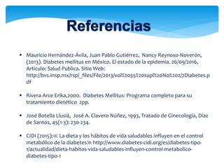  Mauricio Hernández-Ávila, Juan Pablo Gutiérrez, Nancy Reynoso-Noverón,
(2013). Diabetes mellitus en México. El estado de la epidemia. 26/09/2016,
Articulo: Salud Publica. Sitio Web:
http://bvs.insp.mx/rsp/_files/File/2013/vol%2055%20supl%20No%202/7Diabetes.p
df
 Rivera Arce Erika,2000. Diabetes Mellitus: Programa completo para su
tratamiento dietético 2pp.
 José Botella Llusiá, José A. Clavero Núñez, 1993, Tratado de Ginecología, Díaz
de Santos, 45(1-3): 230-234.
 CIDI (2015):≪ La dieta y los hábitos de vida saludables influyen en el control
metabólico de la diabetes≫ http://www.diabetes-cidi.org/es/diabetes-tipo-
1/actualidad/dieta-habitos-vida-saludables-influyen-control-metabolico-
diabetes-tipo-1
 