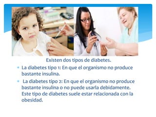 Existen dos tipos de diabetes.
 La diabetes tipo 1: En que el organismo no produce
bastante insulina.
 La diabetes tipo 2: En que el organismo no produce
bastante insulina o no puede usarla debidamente.
Este tipo de diabetes suele estar relacionada con la
obesidad.
 