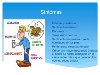 Síntomas
 Estar muy sediento.
 Sentirse hambriento.
 Cansancio.
 Tener visión borrosa.
 Sentir entumecimiento o sentir
hormigueo en los pies.
 Perder peso sin proponérselo
 Orinar con mayor frecuencia (incluso
el orinar de noche o mojarse en la
cama en los niños que pasaban las
noches secos antes).
 