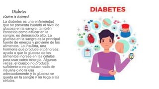 Diabetes
¿Qué es la diabetes?
La diabetes es una enfermedad
que se presenta cuando el nivel de
glucosa en la sangre, también
conocido como azúcar en la
sangre, es demasiado alto. La
glucosa en la sangre es la principal
fuente de energía y proviene de los
alimentos. La insulina, una
hormona que produce el páncreas,
ayuda a que la glucosa de los
alimentos ingrese en las células
para usar como energía. Algunas
veces, el cuerpo no produce
suficiente o no produce nada de
insulina o no la usa
adecuadamente y la glucosa se
queda en la sangre y no llega a las
células.
 