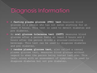    A fasting plasma glucose (FPG) test measures blood
    glucose in a person who has not eaten anything for at
    least 8 hours. This test is used to detect diabetes and
    pre diabetes.
   An oral glucose tolerance test (OGTT) measures blood
    glucose after a person fasts at least 8 hours and 2
    hours after the person drinks a glucose-containing
    beverage. This test can be used to diagnose diabetes
    and pre diabetes.
   A random plasma glucose test, also called a casual
    plasma glucose test, measures blood glucose without
    regard to when the person being tested last ate. This
    test, along with an assessment of symptoms, is used to
    diagnose diabetes but not pre diabetes.
 