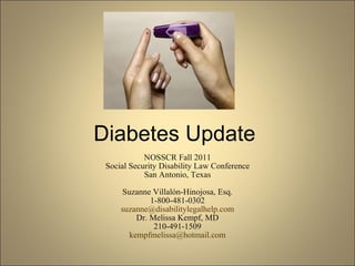 Diabetes Update NOSSCR Fall 2011 Social Security Disability Law Conference San Antonio, Texas Suzanne Villalón-Hinojosa, Esq. 1-800-481-0302 [email_address] Dr. Melissa Kempf, MD 210-491-1509 [email_address] 