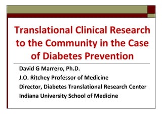 Translational Clinical Research
to the Community in the Case
of Diabetes Prevention
David G Marrero, Ph.D.
J.O. Ritchey Professor of Medicine
Director, Diabetes Translational Research Center
Indiana University School of Medicine
 