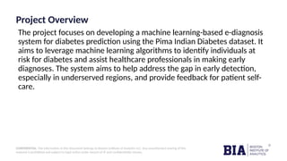 CONFIDENTIAL: The information in this document belongs to Boston Institute of Analytics LLC. Any unauthorized sharing of this
material is prohibited and subject to legal action under breach of IP and confidentiality clauses.
Project Overview
The project focuses on developing a machine learning-based e-diagnosis
system for diabetes prediction using the Pima Indian Diabetes dataset. It
aims to leverage machine learning algorithms to identify individuals at
risk for diabetes and assist healthcare professionals in making early
diagnoses. The system aims to help address the gap in early detection,
especially in underserved regions, and provide feedback for patient self-
care.
 