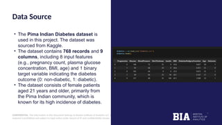 CONFIDENTIAL: The information in this document belongs to Boston Institute of Analytics LLC. Any unauthorized sharing of this
material is prohibited and subject to legal action under breach of IP and confidentiality clauses.
Data Source
• The Pima Indian Diabetes dataset is
used in this project. The dataset was
sourced from Kaggle.
• The dataset contains 768 records and 9
columns, including 8 input features
(e.g., pregnancy count, plasma glucose
concentration, BMI, age) and 1 binary
target variable indicating the diabetes
outcome (0: non-diabetic, 1: diabetic).
• The dataset consists of female patients
aged 21 years and older, primarily from
the Pima Indian community, which is
known for its high incidence of diabetes.
 