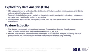 CONFIDENTIAL: The information in this document belongs to Boston Institute of Analytics LLC. Any unauthorized sharing of this
material is prohibited and subject to legal action under breach of IP and confidentiality clauses.
Exploratory Data Analysis (EDA)
• EDA was performed to understand the distribution of features, detect missing values, and identify
patterns related to diabetes risk.
• The analysis included summary statistics, visualizations of the data distribution (e.g., histograms,
box plots), and checking for outliers or anomalies.
• Missing values were handled through imputation, and the data was standardized for better model
performance.
Feature Extraction
• The dataset comprises 8 primary input features: Pregnancies, Glucose, BloodPressure,
SkinThickness, Insulin, BMI, DiabetesPedigreeFunction, and Age.
• Feature selection was performed using techniques like correlation analysis to identify the most
predictive features, enhancing the model’s interpretability and reducing overfitting.
 