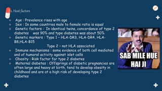 2. Host factors
 Age : Prevalence rises with age
 Sex : In some countries male to female ratio is equal
 Genetic factors : In identical twins, concordance of type 2
diabetes was 90% and type diabetes was about 50%
 Genetic markers : Type 1 – HLA-DR3, HLA-DR4, HLA-
B8,HLA-B15
Type 2 – not HLA associated
 Immune mechanisms : some evidence of both cell mediated
and of humoral activity against islet cells
 Obesity : Risk factor for type 2 diabetes
 Maternal diabetes : Offsprings of diabetic pregnancies are
often large and heavy at birth, tend to develop obesity in
childhood and are at a high risk of developing type 2
diabetes
 