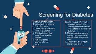 T 0
Screening for Diabetes
URINE EXAMINATION -
1. Urine test for glucose
2 hr after meal
2. Often absent in milder
form of diabetes
3. This test yields too
many false negative
results
4. Not considered
appropriate for
surveys
BLOOD SUGAR TESTING –
1. Standard oral glucose
tolerance test remains the
cornerstone of diagnosis of
diabetes .
2. Glucose measurements of
fasting , postprandial or
random blood sample are
used .
3. 2 hour value after 75gm
oral glucose is used .
 