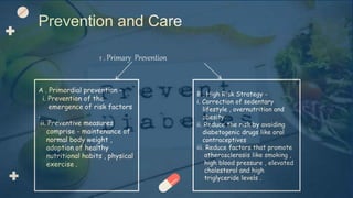 1 . Primary Prevention
Prevention and Care
A . Primordial prevention -
i. Prevention of the
emergence of risk factors
.
ii. Preventive measures
comprise - maintenance of
normal body weight ,
adoption of healthy
nutritional habits , physical
exercise .
B . High Risk Strategy -
i. Correction of sedentary
lifestyle , overnutrition and
obesity
ii. Reduce the risk by avoiding
diabetogenic drugs like oral
contraceptives
iii. Reduce factors that promote
atherosclerosis like smoking ,
high blood pressure , elevated
cholesterol and high
triglyceride levels .
 