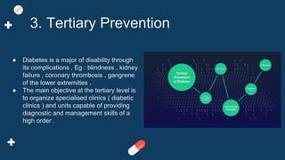 ● Diabetes is a major of disability through
its complications . Eg : blindness , kidney
failure , coronary thrombosis , gangrene
of the lower extremities .
● The main objective at the tertiary level is
to organize specialised clinics ( diabetic
clinics ) and units capable of providing
diagnostic and management skills of a
high order .
3. Tertiary Prevention
 