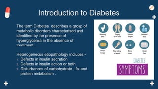 The term Diabetes describes a group of
metabolic disorders characterised and
identified by the presence of
hyperglycemia in the absence of
treatment .
Heterogeneous etiopathology includes -
1. Defects in insulin secretion
2. Defects in insulin action or both
3. Disturbances of carbohydrate , fat and
protein metabolism .
Introduction to Diabetes
 