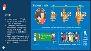 India :
 India is home to 77 million
diabetics , second only to
China in the world .
 The Government of India
and Diabetic retinopathy
survey 2019 found 11.8%
prevalence of Diabetes in
India .
 Males showed prevalence of
12% and females of 11.7% .
 majority of the cases are of
type 2 diabetes .
 