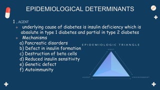 1 . AGENT
 underlying cause of diabetes is insulin deficiency which is
absolute in type 1 diabetes and partial in type 2 diabetes
 Mechanisms
a) Pancreatic disorders
b) Defect in insulin formation
c) Destruction of beta cells
d) Reduced insulin sensitivity
e) Genetic defect
f) Autoimmunity
EPIDEMIOLOGICAL DETERMINANTS
 