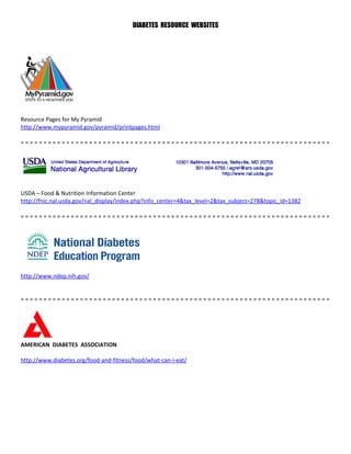 DIABETES RESOURCE WEBSITES




Resource Pages for My Pyramid
http://www.mypyramid.gov/pyramid/printpages.html

====================================================================




USDA – Food & Nutrition Information Center
http://fnic.nal.usda.gov/nal_display/index.php?info_center=4&tax_level=2&tax_subject=278&topic_id=1382

====================================================================




http://www.ndep.nih.gov/


====================================================================




AMERICAN DIABETES ASSOCIATION

http://www.diabetes.org/food-and-fitness/food/what-can-i-eat/
 