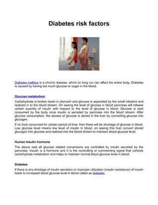 Diabetes risk factors




Diabetes mellitus is a chronic disease, which on long run can affect the entire body. Diabetes
is caused by having too much glucose or sugar in the blood.


Glucose metabolism
Carbohydrate is broken down in stomach and glucose is separated by the small intestine and
realized in to the blood stream. On seeing the level of glucose in blood pancreas will release
certain quantity of insulin with respect to the level of glucose in blood. Glucose is start
consumed by the body once insulin is secreted by pancreas into the blood stream. After
glucose consumption, the excess of glucose is stored in the liver by converting glucose into
glucogen.
If no food consumed for certain period of time, then there will be shortage of glucose in blood.
Low glucose level means low level of insulin in blood, on seeing this liver convert stored
glucogen into glucose and realized into the blood stream to maintain blood glucose level.


Human Insulin hormone
The above said all glucose related conversions are controlled by insulin secreted by the
pancreas. Insulin is a hormone and it is the controlling or commenting signal that controls
carbohydrate metabolism and helps to maintain normal blood glucose level in blood.


Diabetes
If there is any shortage of insulin secretion or improper utilization (insulin resistance) of insulin
leads to increased blood glucose level in blood called as diabetes.
 