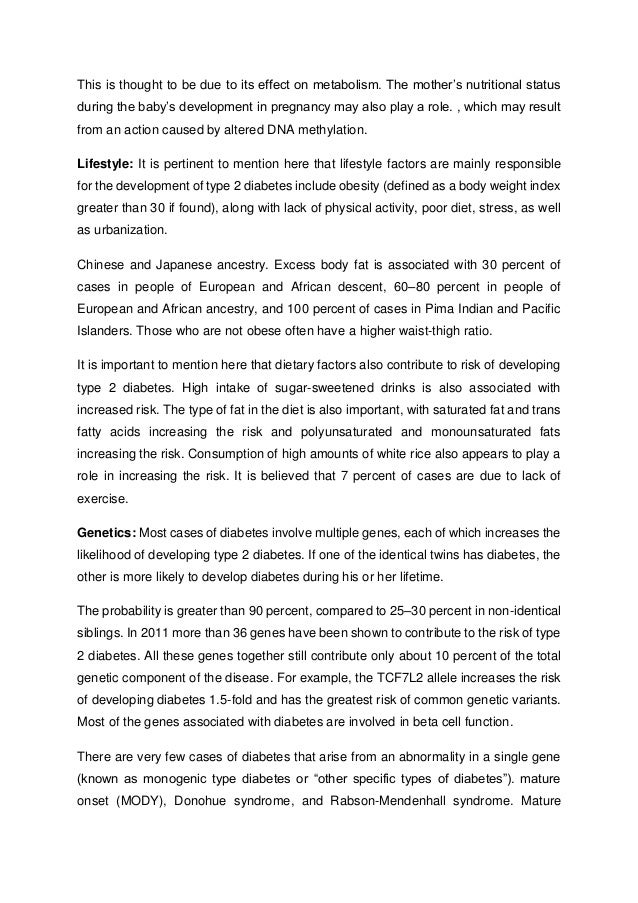 This is thought to be due to its effect on metabolism. The mother’s nutritional status
during the baby’s development in pregnancy may also play a role. , which may result
from an action caused by altered DNA methylation.
Lifestyle: It is pertinent to mention here that lifestyle factors are mainly responsible
for the development of type 2 diabetes include obesity (defined as a body weight index
greater than 30 if found), along with lack of physical activity, poor diet, stress, as well
as urbanization.
Chinese and Japanese ancestry. Excess body fat is associated with 30 percent of
cases in people of European and African descent, 60–80 percent in people of
European and African ancestry, and 100 percent of cases in Pima Indian and Pacific
Islanders. Those who are not obese often have a higher waist-thigh ratio.
It is important to mention here that dietary factors also contribute to risk of developing
type 2 diabetes. High intake of sugar-sweetened drinks is also associated with
increased risk. The type of fat in the diet is also important, with saturated fat and trans
fatty acids increasing the risk and polyunsaturated and monounsaturated fats
increasing the risk. Consumption of high amounts of white rice also appears to play a
role in increasing the risk. It is believed that 7 percent of cases are due to lack of
exercise.
Genetics: Most cases of diabetes involve multiple genes, each of which increases the
likelihood of developing type 2 diabetes. If one of the identical twins has diabetes, the
other is more likely to develop diabetes during his or her lifetime.
The probability is greater than 90 percent, compared to 25–30 percent in non-identical
siblings. In 2011 more than 36 genes have been shown to contribute to the risk of type
2 diabetes. All these genes together still contribute only about 10 percent of the total
genetic component of the disease. For example, the TCF7L2 allele increases the risk
of developing diabetes 1.5-fold and has the greatest risk of common genetic variants.
Most of the genes associated with diabetes are involved in beta cell function.
There are very few cases of diabetes that arise from an abnormality in a single gene
(known as monogenic type diabetes or “other specific types of diabetes”). mature
onset (MODY), Donohue syndrome, and Rabson-Mendenhall syndrome. Mature
 