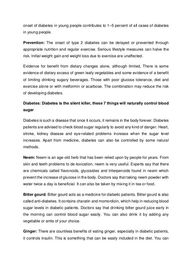 onset of diabetes in young people contributes to 1–5 percent of all cases of diabetes
in young people.
Prevention: The onset of type 2 diabetes can be delayed or prevented through
appropriate nutrition and regular exercise. Serious lifestyle measures can halve the
risk. Initial weight gain and weight loss due to exercise are unaffected.
Evidence for benefit from dietary changes alone, although limited, There is some
evidence of dietary excess of green leafy vegetables and some evidence of a benefit
of limiting drinking sugary beverages. Those with poor glucose tolerance, diet and
exercise alone or with metformin or acarbose. The combination may reduce the risk
of developing diabetes.
Diabetes: Diabetes is the silent killer, these 7 things will naturally control blood
sugar
Diabetes is such a disease that once it occurs, it remains in the body forever. Diabetes
patients are advised to check blood sugar regularly to avoid any kind of danger. Heart,
stroke, kidney disease and eye-related problems increase when the sugar level
increases. Apart from medicine, diabetes can also be controlled by some natural
methods.
Neem: Neem is an age-old herb that has been relied upon by people for years. From
skin and teeth problems to de-toxication, neem is very useful. Experts say that there
are chemicals called flavonoids, glycosides and triterpenoids found in neem which
prevent the increase of glucose in the body. Doctors say that taking neem powder with
water twice a day is beneficial. It can also be taken by mixing it in tea or food.
Bitter gourd: Bitter gourd acts as a medicine for diabetic patients. Bitter gourd is also
called anti-diabetes. It contains charatin and momordicin, which help in reducing blood
sugar levels in diabetic patients. Doctors say that drinking bitter gourd juice early in
the morning can control blood sugar easily. You can also drink it by adding any
vegetable or amla of your choice.
Ginger: There are countless benefits of eating ginger, especially in diabetic patients,
it controls insulin. This is something that can be easily included in the diet. You can
 