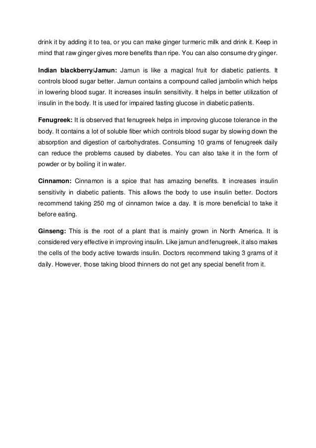 drink it by adding it to tea, or you can make ginger turmeric milk and drink it. Keep in
mind that raw ginger gives more benefits than ripe. You can also consume dry ginger.
Indian blackberry/Jamun: Jamun is like a magical fruit for diabetic patients. It
controls blood sugar better. Jamun contains a compound called jambolin which helps
in lowering blood sugar. It increases insulin sensitivity. It helps in better utilization of
insulin in the body. It is used for impaired fasting glucose in diabetic patients.
Fenugreek: It is observed that fenugreek helps in improving glucose tolerance in the
body. It contains a lot of soluble fiber which controls blood sugar by slowing down the
absorption and digestion of carbohydrates. Consuming 10 grams of fenugreek daily
can reduce the problems caused by diabetes. You can also take it in the form of
powder or by boiling it in water.
Cinnamon: Cinnamon is a spice that has amazing benefits. It increases insulin
sensitivity in diabetic patients. This allows the body to use insulin better. Doctors
recommend taking 250 mg of cinnamon twice a day. It is more beneficial to take it
before eating.
Ginseng: This is the root of a plant that is mainly grown in North America. It is
considered very effective in improving insulin. Like jamun and fenugreek, it also makes
the cells of the body active towards insulin. Doctors recommend taking 3 grams of it
daily. However, those taking blood thinners do not get any special benefit from it.
 