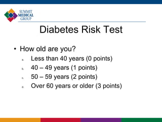 Diabetes Risk Test
• How old are you?
  a.   Less than 40 years (0 points)
  b.   40 – 49 years (1 points)
  c.   50 – 59 years (2 points)
  d.   Over 60 years or older (3 points)
 