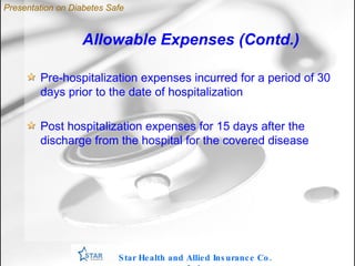 Allowable Expenses (Contd.) ‏ Pre-hospitalization expenses incurred for a period of 30 days prior to the date of hospitalization Post hospitalization expenses for 15 days after the discharge from the hospital for the covered disease Star Health and Allied Insurance Co. Ltd . Presentation on Diabetes Safe 
