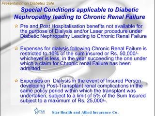Special Conditions applicable to Diabetic Nephropathy leading to Chronic Renal Failure Star Health and Allied Insurance Co. Ltd . Pre and Post Hospitalisation benefits not available for the purpose of Dialysis and/or Laser procedure under Diabetic Nephropathy Leading to Chronic Renal Failure Expenses for dialysis following Chronic Renal Failure is restricted to 10% of the sum insured or Rs. 50,000/- whichever is less, in the year succeeding the one under which a claim for Chronic renal Failure has been admitted. Expenses on  Dialysis in the event of Insured Person developing Post-Transplant renal complications in the same policy period within which the transplant was undertaken, subject to a limit of 5% of the Sum Insured subject to a maximum of Rs. 25,000/-. Presentation on Diabetes Safe 
