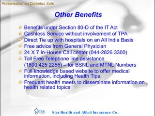 Other Benefits Benefits under Section 80-D of the IT Act Cashless Service without involvement of TPA Direct Tie up with hospitals on an All India Basis Free advice from General Physician 24 X 7 In-House Call center (044-2826 3300)‏ Toll Free Telephone line assistance  (1800 425 2255) – for BSNL and MTNL Numbers Full knowledge based website to offer medical information, including Health Tips.  Frequent health meets to disseminate information on health related topics Star Health and Allied Insurance Co. Ltd . Presentation on Diabetes Safe 