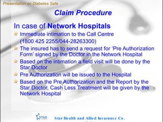 Claim Procedure In case of  Network Hospitals Immediate intimation to the Call Centre  (1800 425 2255/044-28263300)‏ The insured has to send a request for ‘Pre Authorization Form’ signed by the Doctor in the Network Hospital Based on the intimation a field visit will be done by the Star Doctor Pre Authorization will be issued to the Hospital Based on the Pre Authorization and the Report by the Star Doctor, Cash Less Treatment will be given by the Network Hospital Star Health and Allied Insurance Co. Ltd . Presentation on Diabetes Safe 