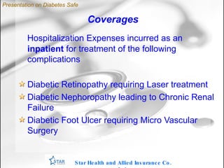 Coverages Hospitalization Expenses incurred as an  inpatient  for treatment of the following complications Diabetic Retinopathy requiring Laser treatment Diabetic Nephoropathy leading to Chronic Renal Failure Diabetic Foot Ulcer requiring Micro Vascular Surgery Star Health and Allied Insurance Co. Ltd . Presentation on Diabetes Safe 