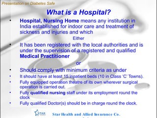 What is a Hospital? Hospital, Nursing Home  means any institution in India established for indoor care and treatment of sickness and injuries and which Either It has been registered with the local authorities and is under the supervision of a registered and qualified  Medical Practitioner or Should comply with minimum criteria as under It should have at least 15 inpatient beds (10 in Class ‘C’ Towns). Fully equipped operation theatre of its own wherever surgical operation is carried out. Fully  qualified nursing  staff under its employment round the clock Fully qualified Doctor(s) should be in charge round the clock.  Star Health and Allied Insurance Co. Ltd . Presentation on Diabetes Safe 