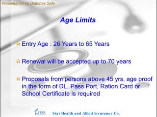 Age Limits Entry Age : 26 Years to 65 Years Renewal will be accepted up to 70 years Proposals from persons above 45 yrs, age proof in the form of DL, Pass Port, Ration Card or School Certificate is required Star Health and Allied Insurance Co. Ltd . Presentation on Diabetes Safe 