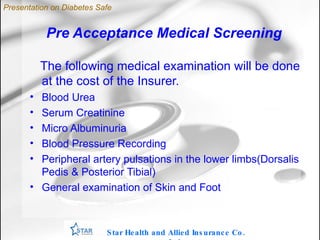 Pre Acceptance Medical Screening The following medical examination will be done at the cost of the Insurer. Blood Urea Serum Creatinine Micro Albuminuria Blood Pressure Recording Peripheral artery pulsations in the lower limbs(Dorsalis Pedis & Posterior Tibial) ‏ General examination of Skin and Foot Star Health and Allied Insurance Co. Ltd . Presentation on Diabetes Safe 
