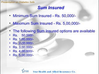 Sum Insured Minimum Sum Insured - Rs. 50,000/- Maximum Sum Insured - Rs. 5,00,000/-  The following Sum Insured options are available Rs.  50,000/- Rs. 1,00,000/- Rs. 2,00,000/- Rs. 3,00,000/- Rs. 4,00,000/- Rs. 5,00,000/- Star Health and Allied Insurance Co. Ltd . Presentation on Diabetes Safe 