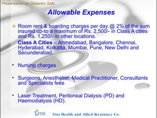 Allowable Expenses Room rent & boarding charges per day @ 2% of the sum insured up-to a maximum of Rs. 2,500/- in Class A cities and Rs. 1,250/- in other locations. Class A Cities  – Ahmedabad, Bangalore, Chennai, Hyderabad, Kolkatta, Mumbai, Pune, New Delhi and Secunderabad. Nursing charges Surgeons, Anesthetist, Medical Practitioner, Consultants and Specialists fees Laser Treatment, Peritoneal Dialysis (PD) and Haemodialysis (HD). Star Health and Allied Insurance Co. Ltd . Presentation on Diabetes Safe 