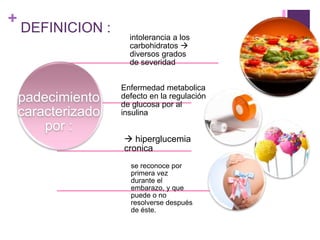 +
DEFINICION :
padecimiento
caracterizado
por :
intolerancia a los
carbohidratos 
diversos grados
de severidad
Enfermedad metabolica
defecto en la regulación
de glucosa por al
insulina
 hiperglucemia
cronica
se reconoce por
primera vez
durante el
embarazo, y que
puede o no
resolverse después
de éste.
 