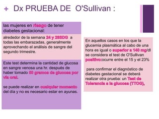 + Dx PRUEBA DE O'Sullivan :
alrededor de la semana a
todas las embarazadas, generalmente
aprovechando el análisis de sangre del
segundo trimestre.
Este test determina la cantidad de glucosa
en sangre venosa una hr. después de
haber tomado
se puede realizar en
del día y no es necesario estar en ayunas.
las mujeres en de tener
diabetes gestacional:
En aquellos casos en los que la
glucemia plasmática al cabo de una
hora es igual o /dl
se considera el test de O'Sullivan
ocurre entre el 15 y el 23%
para confirmar el diagnóstico de
diabetes gestacional se deberá
realizar otra prueba: un
 