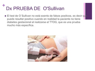 +
Dx PRUEBA DE O'Sullivan
 El test de O´Sullivan no está exento de falsos positivos, es decir que
puede resultar positivo cuando en realidad la paciente no tiene
diabetes gestacional al realizarse el TTOG, que es una prueba
mucho más específica.
 