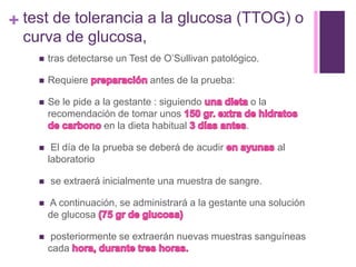 + test de tolerancia a la glucosa (TTOG) o
curva de glucosa,
 tras detectarse un Test de O’Sullivan patológico.
 Requiere antes de la prueba:
 Se le pide a la gestante : siguiendo o la
recomendación de tomar unos
en la dieta habitual .
 El día de la prueba se deberá de acudir al
laboratorio
 se extraerá inicialmente una muestra de sangre.
 A continuación, se administrará a la gestante una solución
de glucosa
 posteriormente se extraerán nuevas muestras sanguíneas
cada
 
