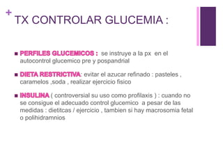 +
TX CONTROLAR GLUCEMIA :
se instruye a la px en el
autocontrol glucemico pre y pospandrial
: evitar el azucar refinado : pasteles ,
caramelos ,soda , realizar ejercicio fisico
( controversial su uso como profilaxis ) : cuando no
se consigue el adecuado control glucemico a pesar de las
medidas : dietitcas / ejercicio , tambien si hay macrosomia fetal
o polihidramnios
 