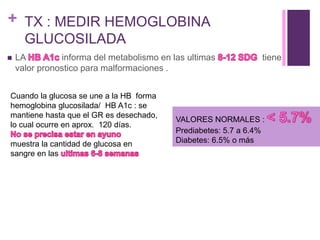 + TX : MEDIR HEMOGLOBINA
GLUCOSILADA
 LA informa del metabolismo en las ultimas tiene
valor pronostico para malformaciones .
Cuando la glucosa se une a la HB forma
hemoglobina glucosilada/ HB A1c : se
mantiene hasta que el GR es desechado,
lo cual ocurre en aprox. 120 días.
muestra la cantidad de glucosa en
sangre en las
VALORES NORMALES :
Prediabetes: 5.7 a 6.4%
Diabetes: 6.5% o más
 
