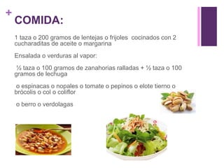 +
COMIDA:
1 taza o 200 gramos de lentejas o frijoles cocinados con 2
cucharaditas de aceite o margarina
Ensalada o verduras al vapor:
½ taza o 100 gramos de zanahorias ralladas + ½ taza o 100
gramos de lechuga
o espinacas o nopales o tomate o pepinos o elote tierno o
brócolis o col o coliflor
o berro o verdolagas
 