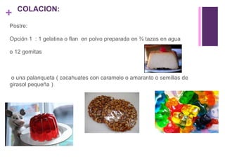 +
Postre:
Opción 1 : 1 gelatina o flan en polvo preparada en ¾ tazas en agua
o 12 gomitas
o una palanqueta ( cacahuates con caramelo o amaranto o semillas de
girasol pequeña )
COLACION:
 