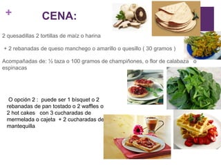 +
2 quesadillas 2 tortillas de maíz o harina
+ 2 rebanadas de queso manchego o amarillo o quesillo ( 30 gramos )
Acompañadas de: ½ taza o 100 gramos de champiñones, o flor de calabaza o
espinacas
O opción 2 : puede ser 1 bísquet o 2
rebanadas de pan tostado o 2 waffles o
2 hot cakes con 3 cucharadas de
mermelada o cajeta + 2 cucharadas de
mantequilla
CENA:
 