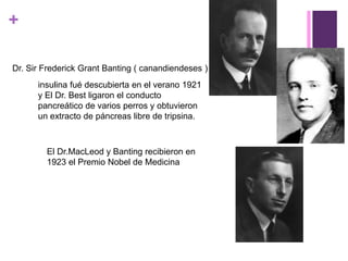 +
Dr. Sir Frederick Grant Banting ( canandiendeses )
insulina fué descubierta en el verano 1921
y El Dr. Best ligaron el conducto
pancreático de varios perros y obtuvieron
un extracto de páncreas libre de tripsina.
El Dr.MacLeod y Banting recibieron en
1923 el Premio Nobel de Medicina
 