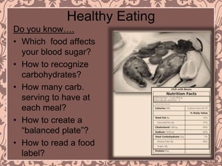 Healthy Eating
Do you know….
• Which food affects
your blood sugar?
• How to recognize
carbohydrates?
• How many carb.
serving to have at
each meal?
• How to create a
“balanced plate”?
• How to read a food
label?
 