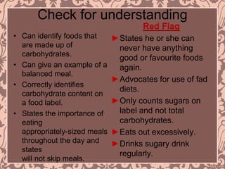 Check for understanding
• Can identify foods that
are made up of
carbohydrates.
• Can give an example of a
balanced meal.
• Correctly identifies
carbohydrate content on
a food label.
• States the importance of
eating
appropriately-sized meals
throughout the day and
states
will not skip meals.
Red Flag
►States he or she can
never have anything
good or favourite foods
again.
►Advocates for use of fad
diets.
►Only counts sugars on
label and not total
carbohydrates.
►Eats out excessively.
►Drinks sugary drink
regularly.
 