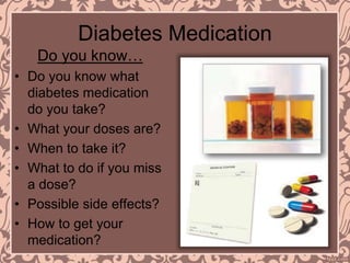 Diabetes Medication
Do you know…
• Do you know what
diabetes medication
do you take?
• What your doses are?
• When to take it?
• What to do if you miss
a dose?
• Possible side effects?
• How to get your
medication?
 
