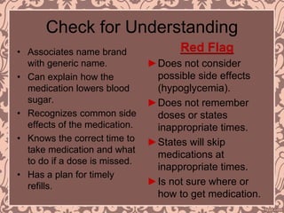 Check for Understanding
• Associates name brand
with generic name.
• Can explain how the
medication lowers blood
sugar.
• Recognizes common side
effects of the medication.
• Knows the correct time to
take medication and what
to do if a dose is missed.
• Has a plan for timely
refills.
Red Flag
►Does not consider
possible side effects
(hypoglycemia).
►Does not remember
doses or states
inappropriate times.
►States will skip
medications at
inappropriate times.
►Is not sure where or
how to get medication.
 