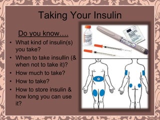 Taking Your Insulin
Do you know….
• What kind of insulin(s)
you take?
• When to take insullin (&
when not to take it)?
• How much to take?
• How to take?
• How to store insulin &
how long you can use
it?
 