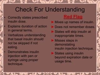 Check For Understanding
• Correctly states prescribed
insulin dose.
• Explains duration of action
in general terms.
• Verbalizes understanding
that basal insulin should
not be skipped if not
eating.
• Demonstrates insulin
injection with pen or
syringe using proper
technique.
Red Flag
►Mixes up names of insulin.
►Does not remember doses.
►States will skip insulin at
inappropriate times.
►Misses steps in
demonstating
insulin injection technique.
►States using insulin
beyond expiration date or
usage time.
 