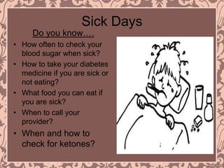 Sick Days
Do you know….
• How often to check your
blood sugar when sick?
• How to take your diabetes
medicine if you are sick or
not eating?
• What food you can eat if
you are sick?
• When to call your
provider?
• When and how to
check for ketones?
 